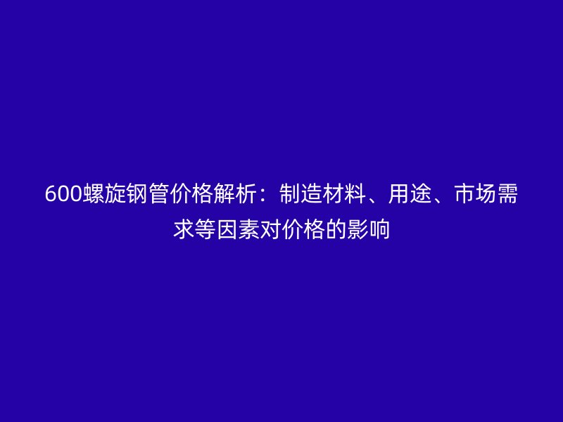 600螺旋鋼管價格解析：制造材料、用途、市場需求等因素對價格的影響
