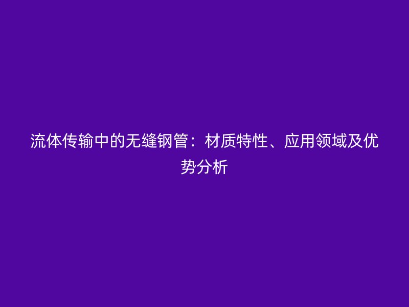 流體傳輸中的無(wú)縫鋼管:材質(zhì)特性、應(yīng)用領(lǐng)域及優(yōu)勢(shì)分析