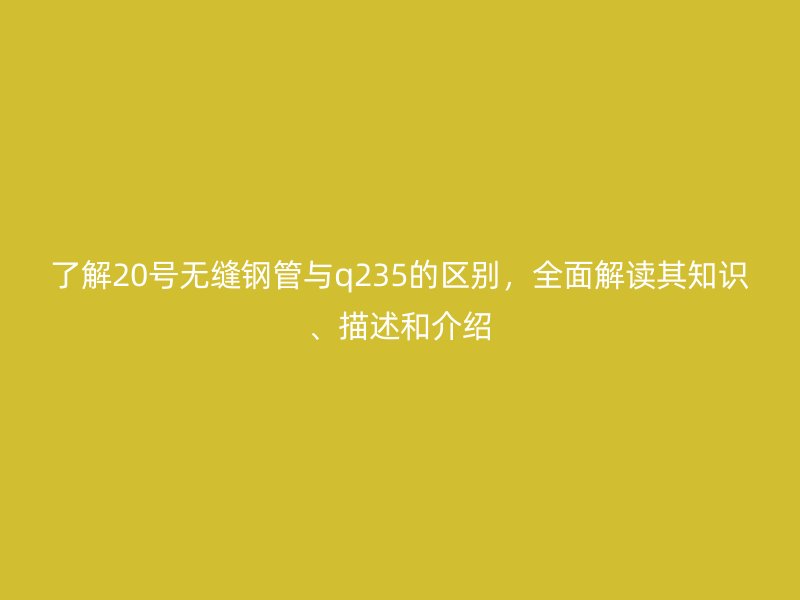 了解20號無縫鋼管與q235的區(qū)別,全面解讀其知識、描述和介紹