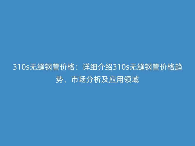 310s無縫鋼管價格:詳細介紹310s無縫鋼管價格趨勢、市場分析及應用領(lǐng)域