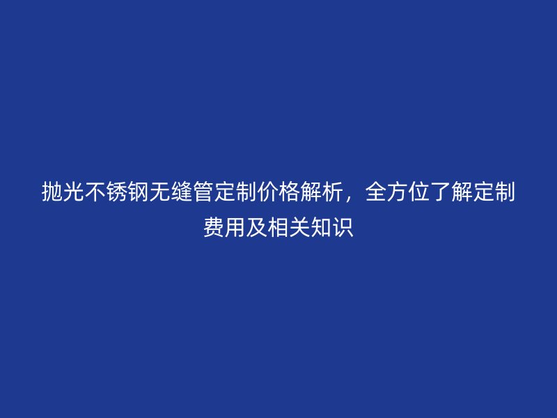 拋光不銹鋼無縫管定制價格解析,全方位了解定制費(fèi)用及相關(guān)知識