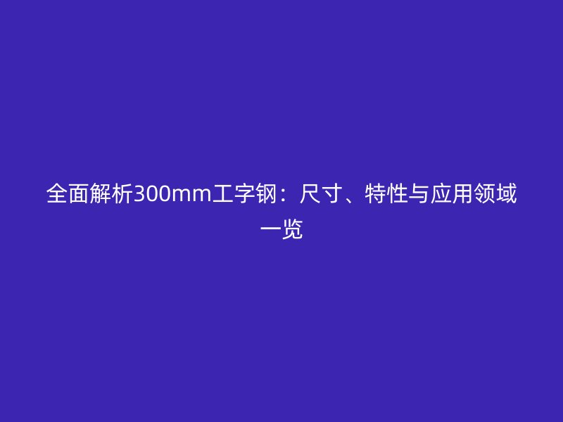 全面解析300mm工字鋼:尺寸、特性與應(yīng)用領(lǐng)域一覽